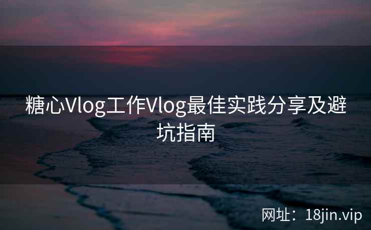 糖心Vlog工作Vlog最佳实践分享及避坑指南
