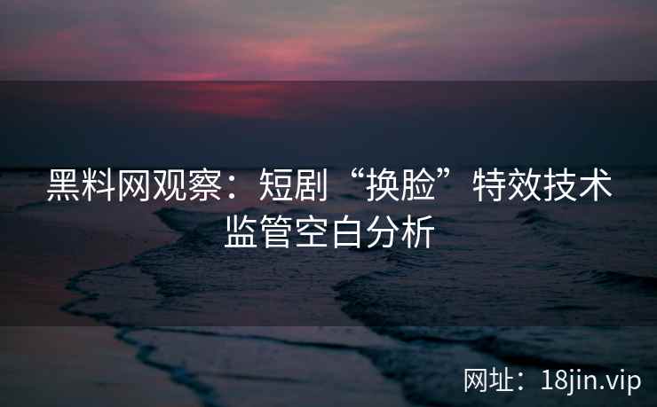 黑料网观察：短剧“换脸”特效技术监管空白分析