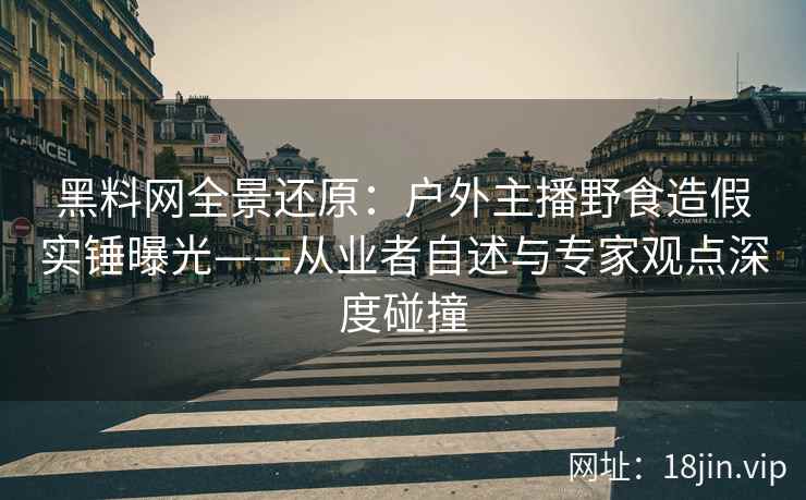 黑料网全景还原：户外主播野食造假实锤曝光——从业者自述与专家观点深度碰撞