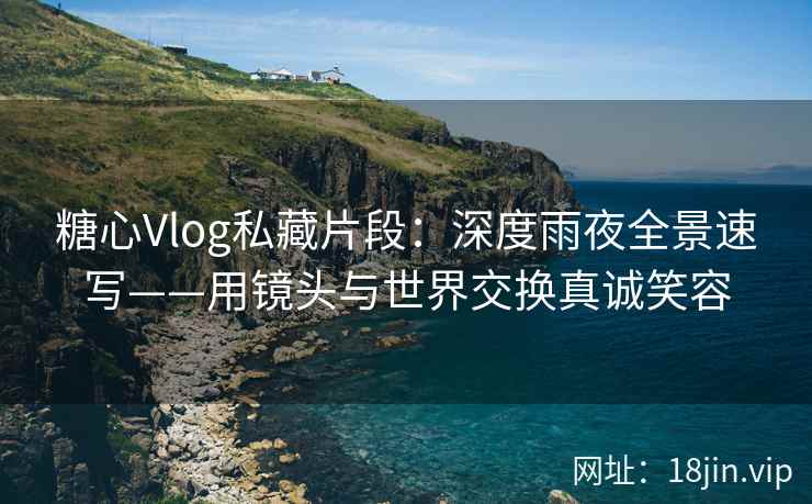 糖心Vlog私藏片段：深度雨夜全景速写——用镜头与世界交换真诚笑容