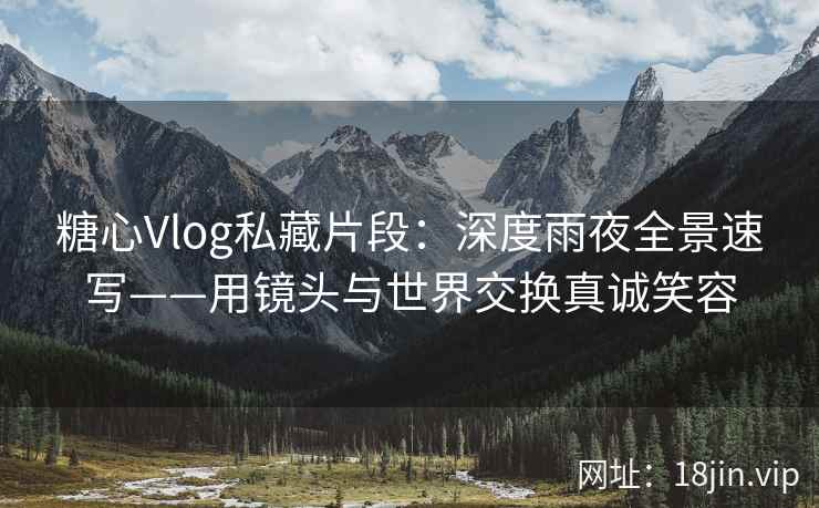 糖心Vlog私藏片段：深度雨夜全景速写——用镜头与世界交换真诚笑容