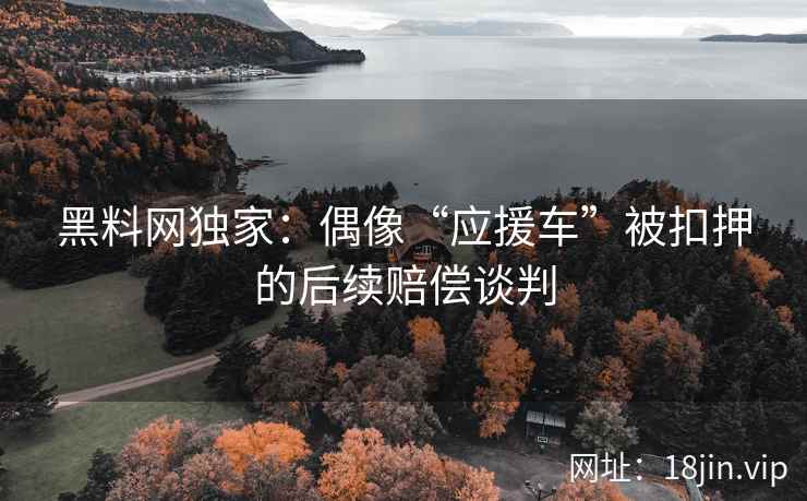 黑料网独家：偶像“应援车”被扣押的后续赔偿谈判
