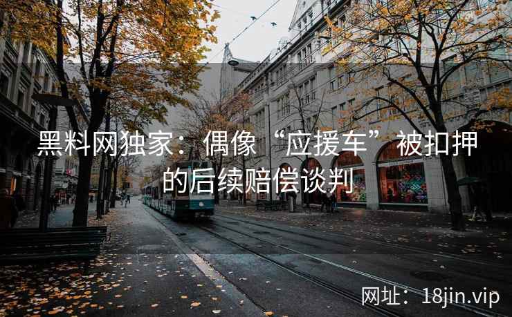 黑料网独家：偶像“应援车”被扣押的后续赔偿谈判