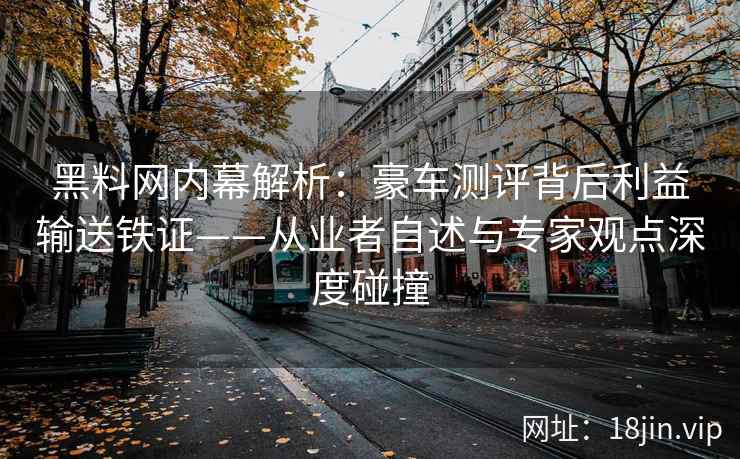 黑料网内幕解析：豪车测评背后利益输送铁证——从业者自述与专家观点深度碰撞