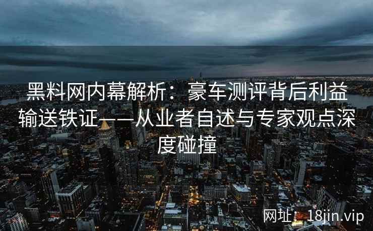 黑料网内幕解析：豪车测评背后利益输送铁证——从业者自述与专家观点深度碰撞