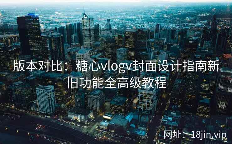 版本对比：糖心vlogv封面设计指南新旧功能全高级教程