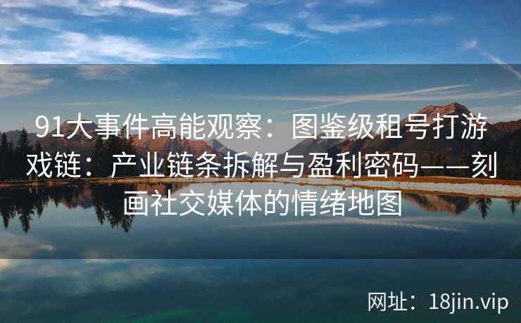 91大事件高能观察：图鉴级租号打游戏链：产业链条拆解与盈利密码——刻画社交媒体的情绪地图