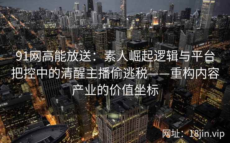 91网高能放送：素人崛起逻辑与平台把控中的清醒主播偷逃税——重构内容产业的价值坐标
