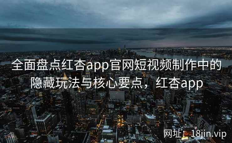 全面盘点红杏app官网短视频制作中的隐藏玩法与核心要点，红杏app