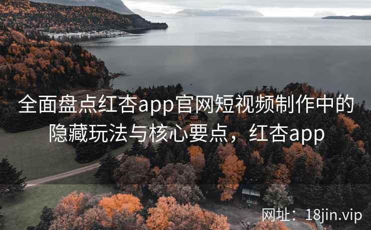 全面盘点红杏app官网短视频制作中的隐藏玩法与核心要点，红杏app