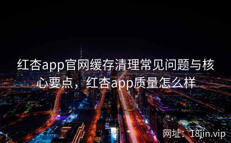 红杏app官网缓存清理常见问题与核心要点，红杏app质量怎么样  第1张