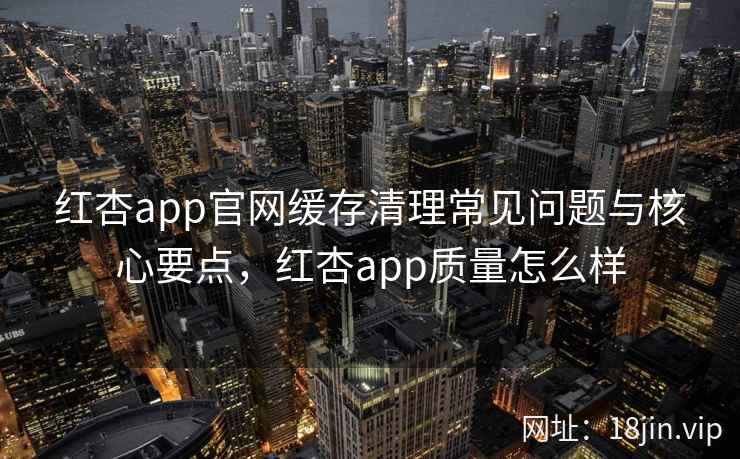 红杏app官网缓存清理常见问题与核心要点，红杏app质量怎么样  第2张