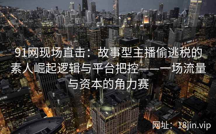 91网现场直击：故事型主播偷逃税的素人崛起逻辑与平台把控——一场流量与资本的角力赛  第2张