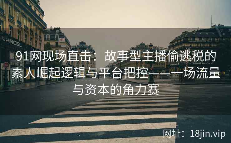 91网现场直击：故事型主播偷逃税的素人崛起逻辑与平台把控——一场流量与资本的角力赛  第1张