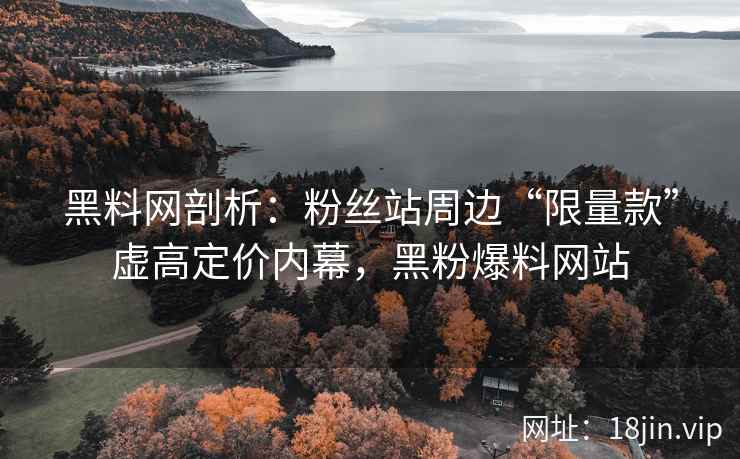 黑料网剖析：粉丝站周边“限量款”虚高定价内幕，黑粉爆料网站  第2张