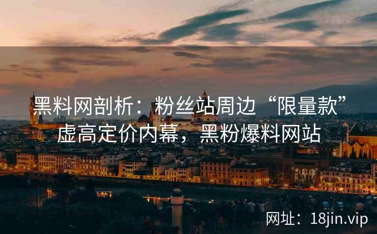 黑料网剖析：粉丝站周边“限量款”虚高定价内幕，黑粉爆料网站  第1张
