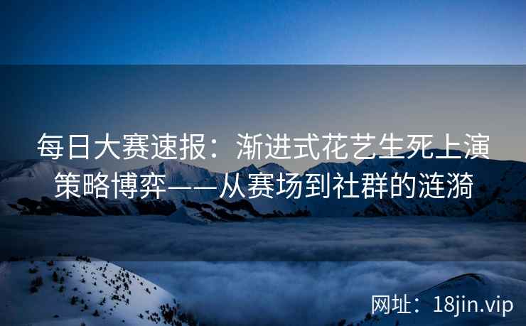 每日大赛速报：渐进式花艺生死上演策略博弈——从赛场到社群的涟漪  第1张