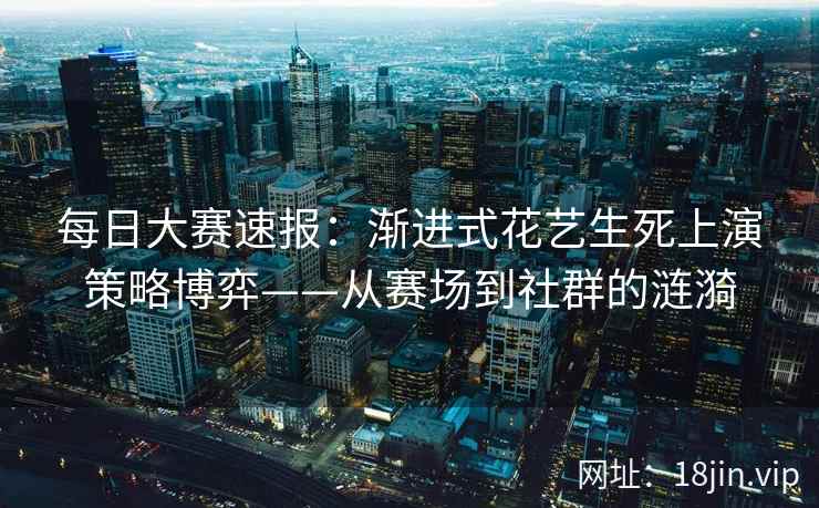每日大赛速报：渐进式花艺生死上演策略博弈——从赛场到社群的涟漪  第2张