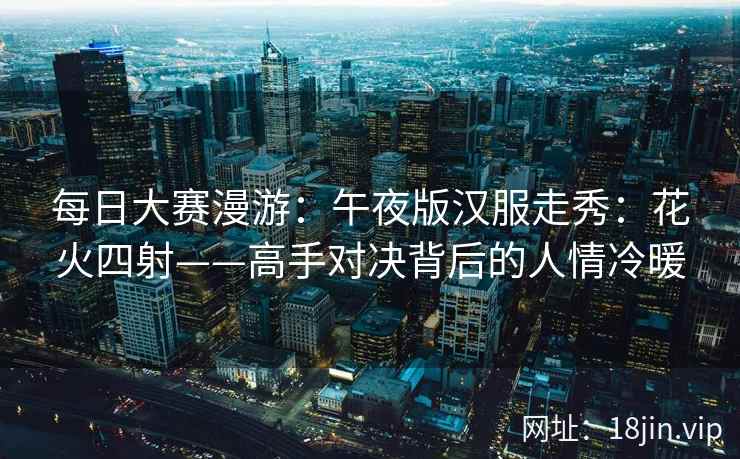 每日大赛漫游：午夜版汉服走秀：花火四射——高手对决背后的人情冷暖  第2张