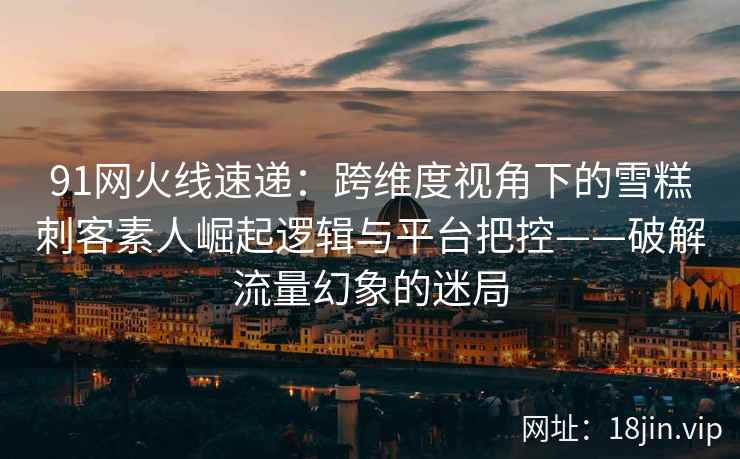 91网火线速递：跨维度视角下的雪糕刺客素人崛起逻辑与平台把控——破解流量幻象的迷局  第2张