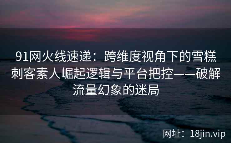 91网火线速递：跨维度视角下的雪糕刺客素人崛起逻辑与平台把控——破解流量幻象的迷局  第1张