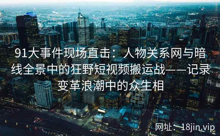 91大事件现场直击：人物关系网与暗线全景中的狂野短视频搬运战——记录变革浪潮中的众生相