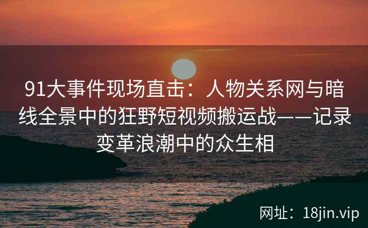 91大事件现场直击：人物关系网与暗线全景中的狂野短视频搬运战——记录变革浪潮中的众生相  第2张