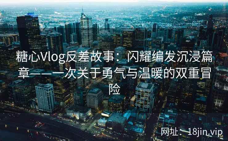 糖心Vlog反差故事：闪耀编发沉浸篇章——一次关于勇气与温暖的双重冒险  第1张