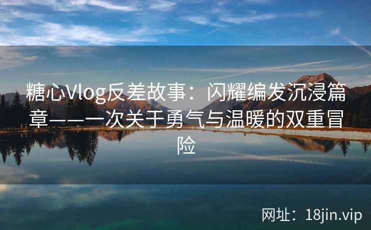 糖心Vlog反差故事：闪耀编发沉浸篇章——一次关于勇气与温暖的双重冒险  第2张