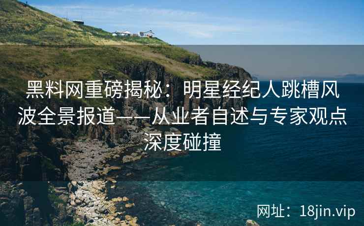 黑料网重磅揭秘：明星经纪人跳槽风波全景报道——从业者自述与专家观点深度碰撞  第1张