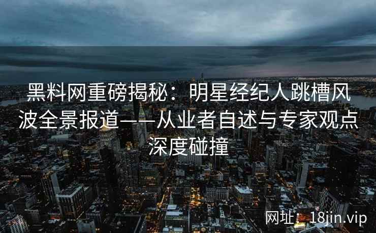 黑料网重磅揭秘：明星经纪人跳槽风波全景报道——从业者自述与专家观点深度碰撞  第2张