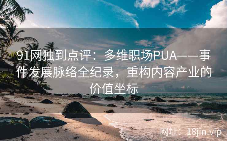 91网独到点评：多维职场PUA——事件发展脉络全纪录，重构内容产业的价值坐标  第2张
