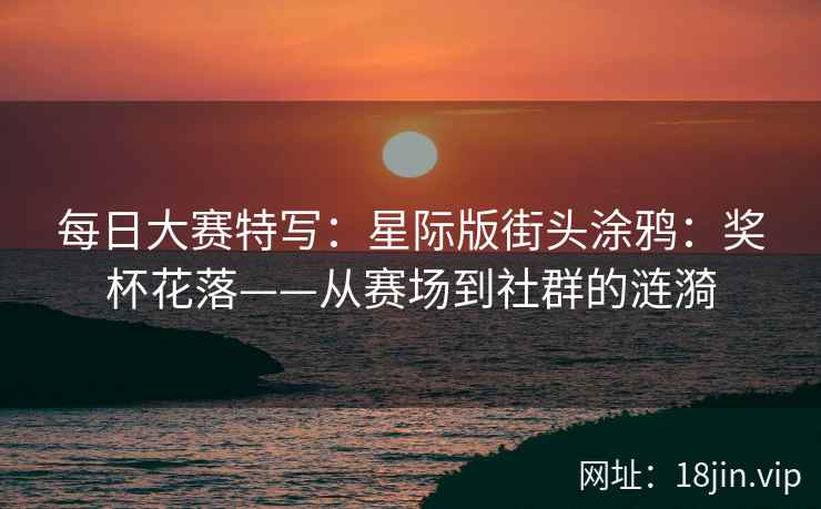 每日大赛特写：星际版街头涂鸦：奖杯花落——从赛场到社群的涟漪