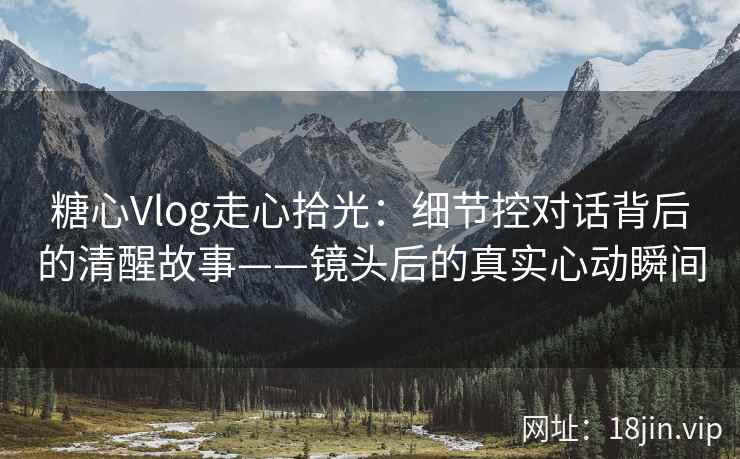 糖心Vlog走心拾光：细节控对话背后的清醒故事——镜头后的真实心动瞬间  第1张