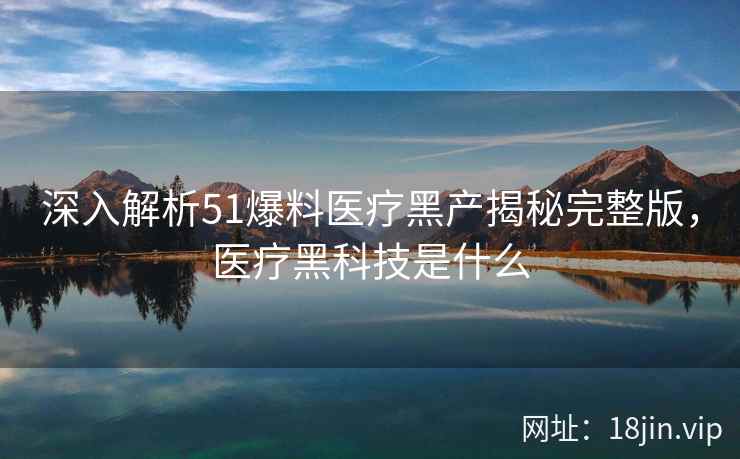 深入解析51爆料医疗黑产揭秘完整版，医疗黑科技是什么