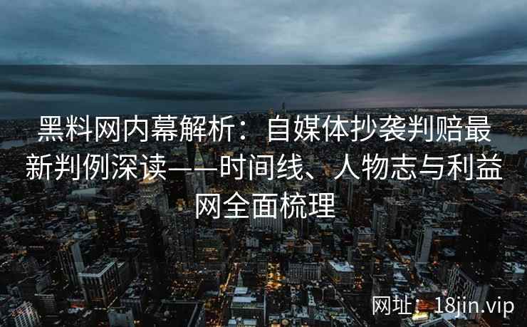 黑料网内幕解析：自媒体抄袭判赔最新判例深读——时间线、人物志与利益网全面梳理