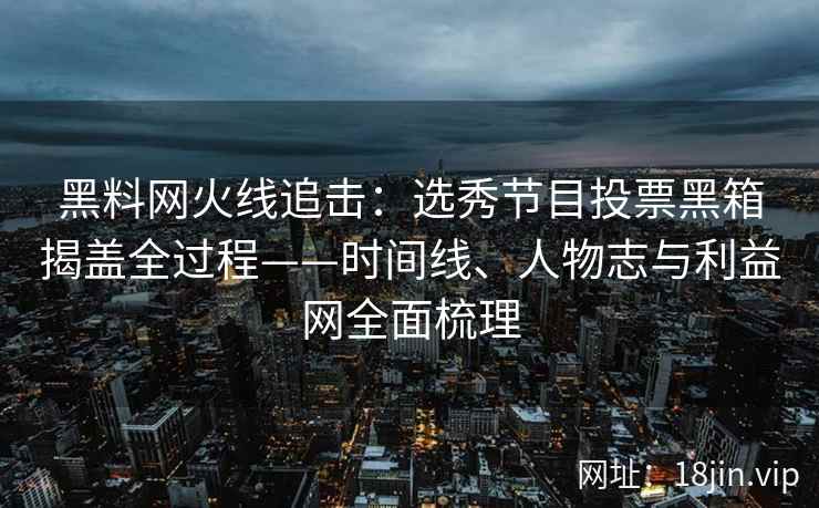 黑料网火线追击：选秀节目投票黑箱揭盖全过程——时间线、人物志与利益网全面梳理  第2张