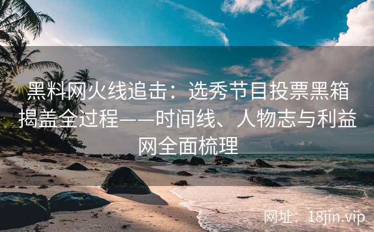 黑料网火线追击：选秀节目投票黑箱揭盖全过程——时间线、人物志与利益网全面梳理