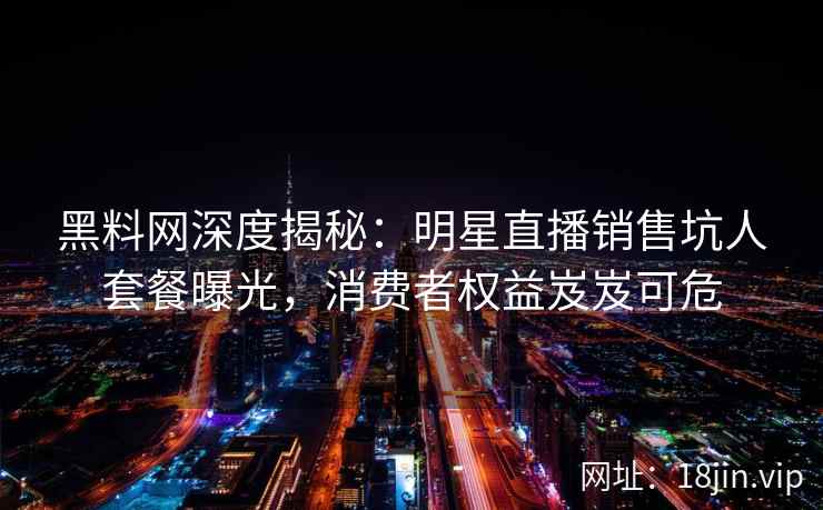 黑料网深度揭秘：明星直播销售坑人套餐曝光，消费者权益岌岌可危  第2张