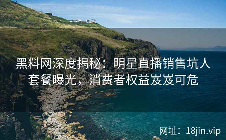 黑料网深度揭秘：明星直播销售坑人套餐曝光，消费者权益岌岌可危