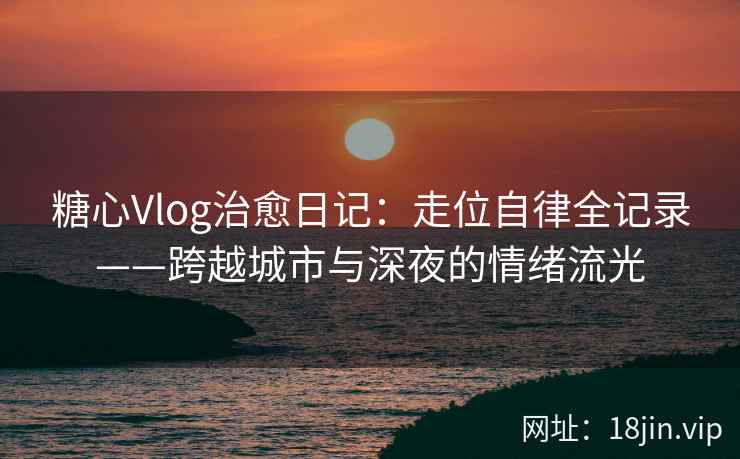 糖心Vlog治愈日记：走位自律全记录——跨越城市与深夜的情绪流光