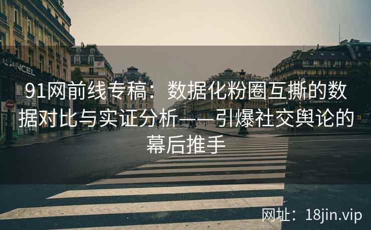 91网前线专稿：数据化粉圈互撕的数据对比与实证分析——引爆社交舆论的幕后推手
