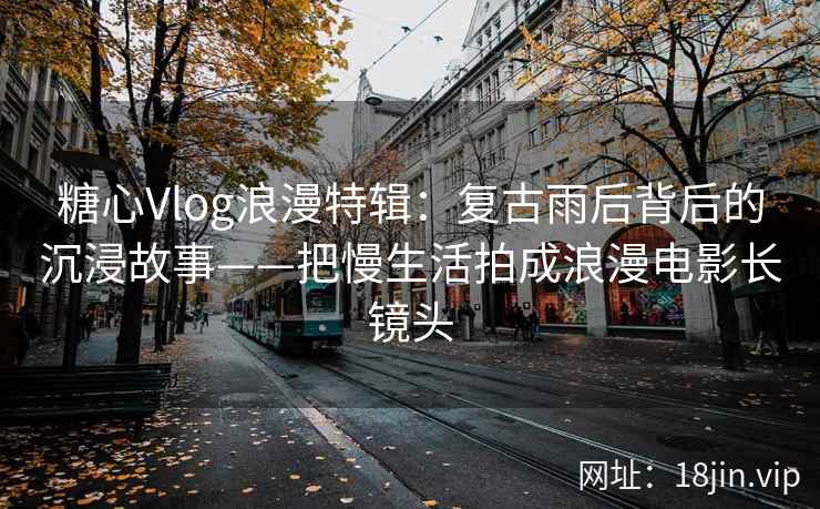 糖心Vlog浪漫特辑：复古雨后背后的沉浸故事——把慢生活拍成浪漫电影长镜头