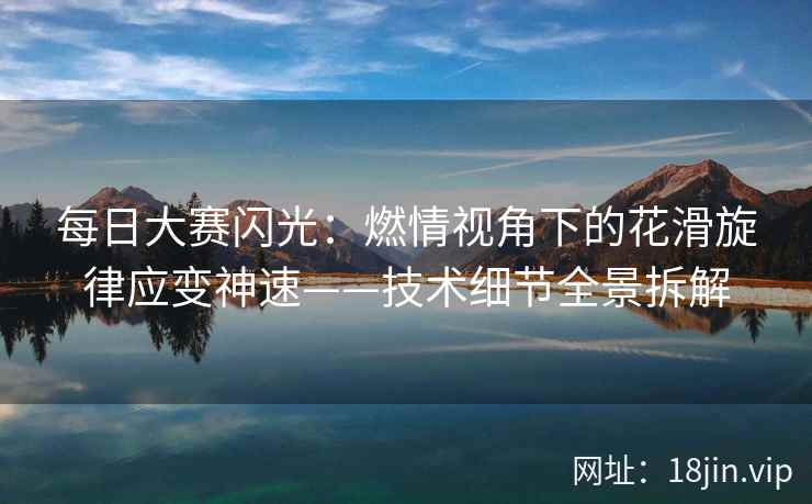 每日大赛闪光：燃情视角下的花滑旋律应变神速——技术细节全景拆解  第2张