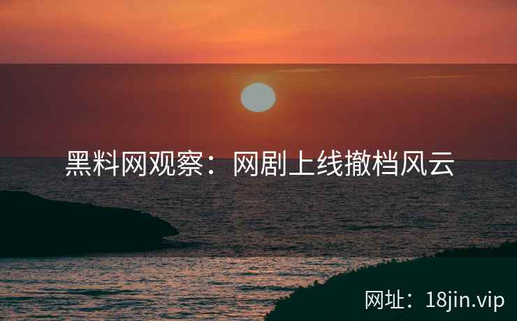 黑料网观察：网剧上线撤档风云  第2张