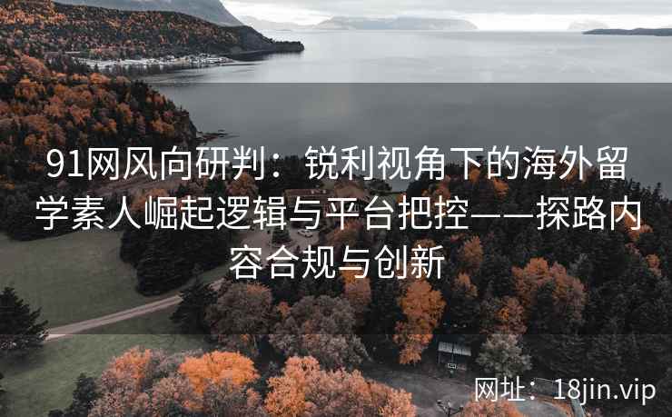 91网风向研判：锐利视角下的海外留学素人崛起逻辑与平台把控——探路内容合规与创新  第1张
