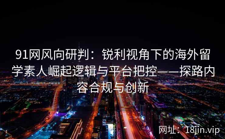 91网风向研判：锐利视角下的海外留学素人崛起逻辑与平台把控——探路内容合规与创新  第2张