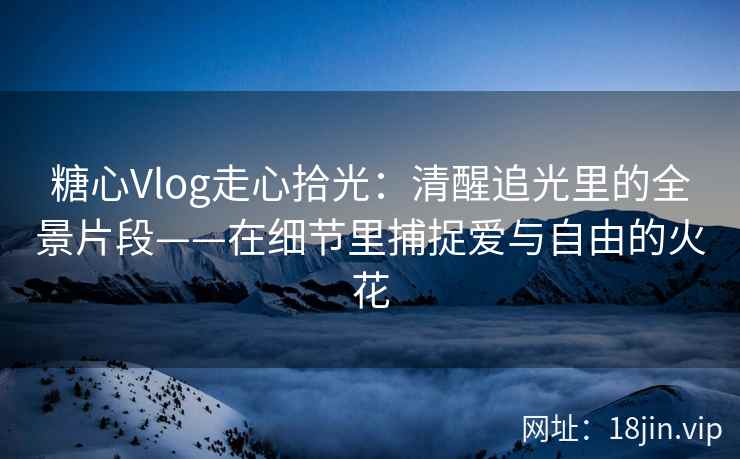 糖心Vlog走心拾光：清醒追光里的全景片段——在细节里捕捉爱与自由的火花  第1张