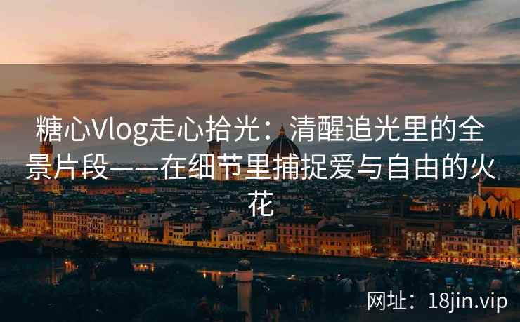 糖心Vlog走心拾光：清醒追光里的全景片段——在细节里捕捉爱与自由的火花  第2张