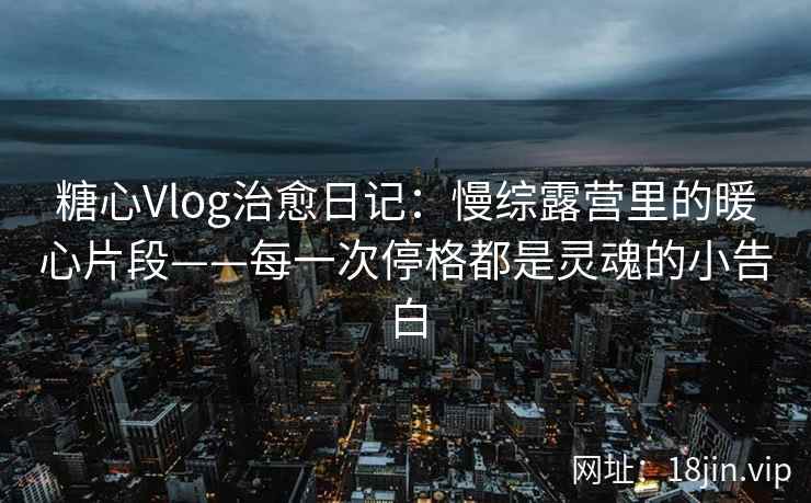 糖心Vlog治愈日记：慢综露营里的暖心片段——每一次停格都是灵魂的小告白